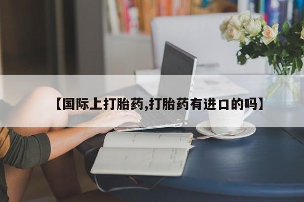 打胎药微信购买官方正品【国际上打胎药,打胎药有进口的吗】