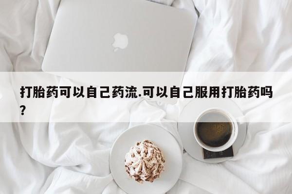 打胎药微信购买官方正品打胎药可以自己药流.可以自己服用打胎药吗？