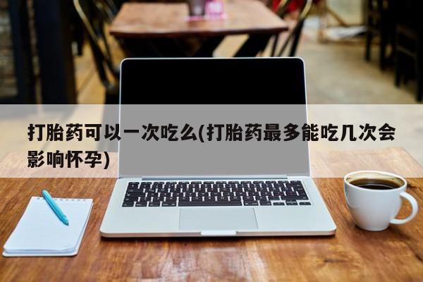 打胎药微信购买官方正品打胎药可以一次吃么(打胎药最多能吃几次会影响怀孕)