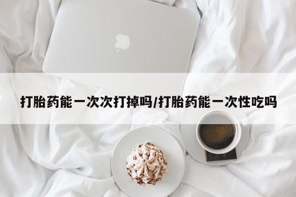 打胎药微信购买官方正品打胎药能一次次打掉吗/打胎药能一次性吃吗
