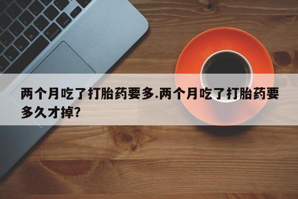 打胎药微信购买官方正品两个月吃了打胎药要多.两个月吃了打胎药要多久才掉？
