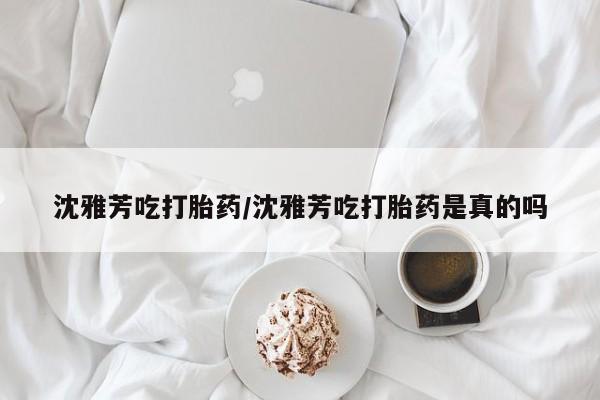 打胎药微信购买官方正品沈雅芳吃打胎药/沈雅芳吃打胎药是真的吗