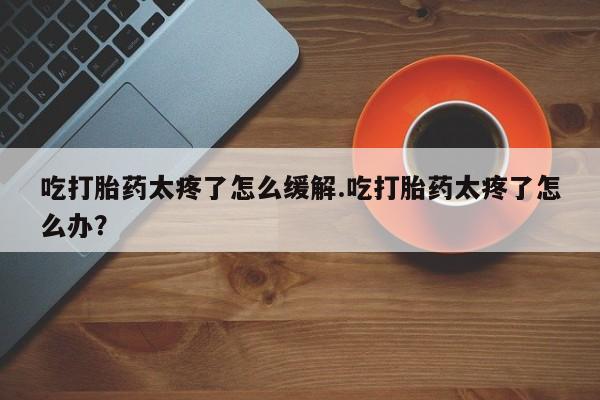 打胎药微信购买官方正品吃打胎药太疼了怎么缓解.吃打胎药太疼了怎么办？