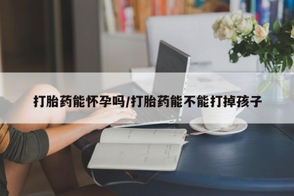 打胎药微信购买官方正品打胎药能怀孕吗/打胎药能不能打掉孩子