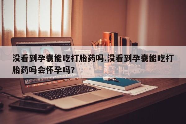 打胎药微信购买官方正品没看到孕囊能吃打胎药吗.没看到孕囊能吃打胎药吗会怀孕吗？