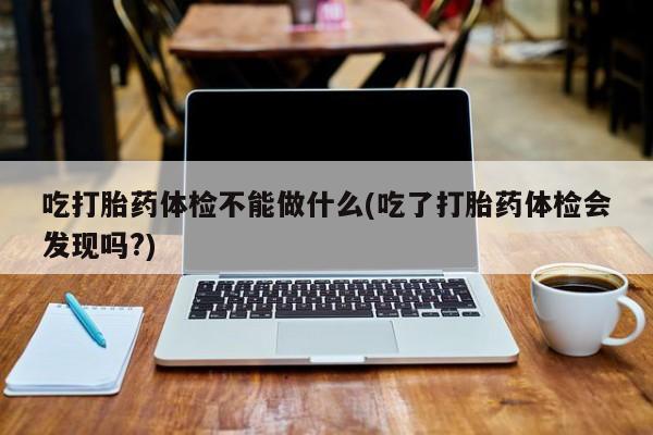 打胎药微信购买官方正品吃打胎药体检不能做什么(吃了打胎药体检会发现吗?)